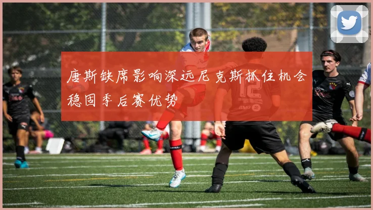 唐斯缺席影响深远尼克斯抓住机会稳固季后赛优势