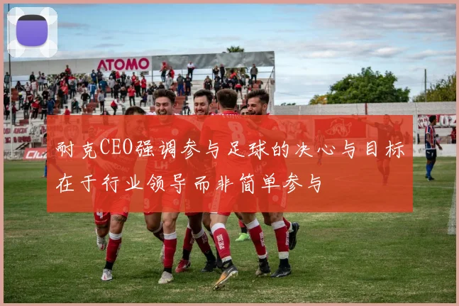 耐克CEO强调参与足球的决心与目标在于行业领导而非简单参与