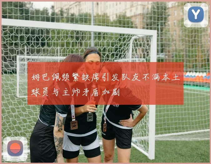 姆巴佩频繁缺席引发队友不满本土球员与主帅矛盾加剧