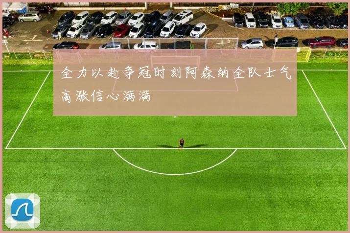 全力以赴争冠时刻阿森纳全队士气高涨信心满满