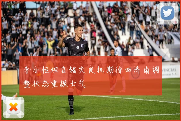 李小恒坦言错失良机期待回济南调整状态重振士气