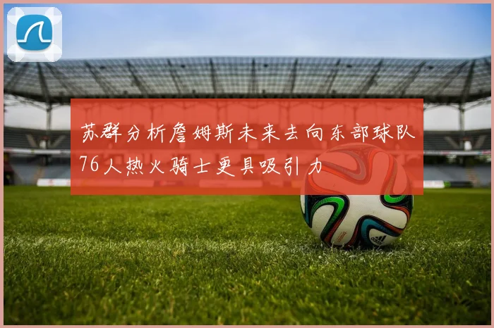 苏群分析詹姆斯未来去向东部球队76人热火骑士更具吸引力