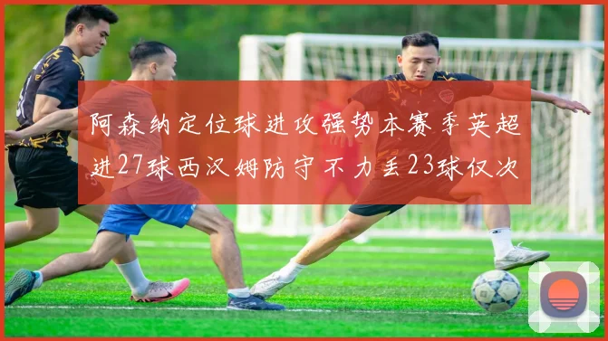 阿森纳定位球进攻强势本赛季英超进27球西汉姆防守不力丢23球仅次于伯恩茅斯