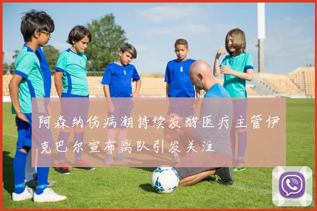 阿森纳伤病潮持续发酵医疗主管伊克巴尔宣布离队引发关注