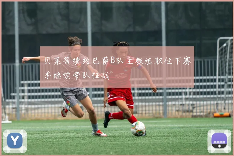 贝莱蒂续约巴萨B队主教练职位下赛季继续带队征战