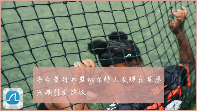 字母哥对加盟凯尔特人表现出浓厚兴趣引发热议