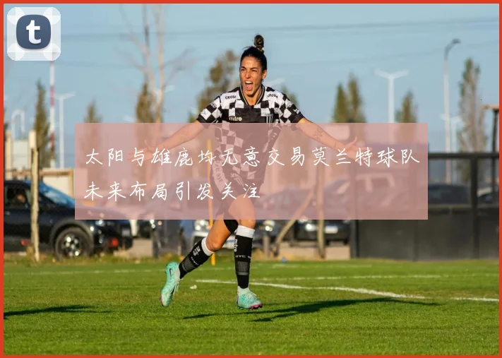 太阳与雄鹿均无意交易莫兰特球队未来布局引发关注