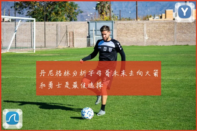 丹尼格林分析字母哥未来去向火箭和勇士是最佳选择