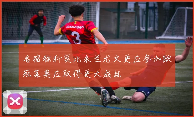 名宿称科莫比米兰尤文更应参加欧冠莱奥应取得更大成就