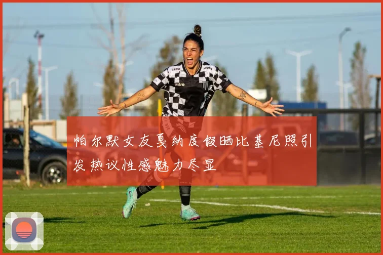 帕尔默女友戛纳度假晒比基尼照引发热议性感魅力尽显