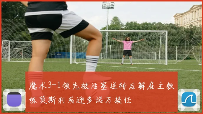 魔术3-1领先被活塞逆转后解雇主教练莫斯利或迎多诺万接任