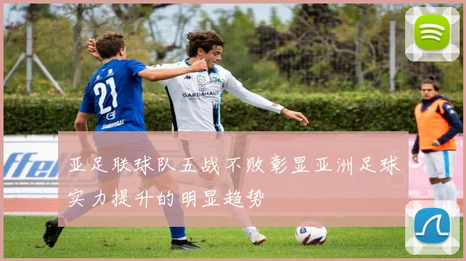 亚足联球队五战不败彰显亚洲足球实力提升的明显趋势